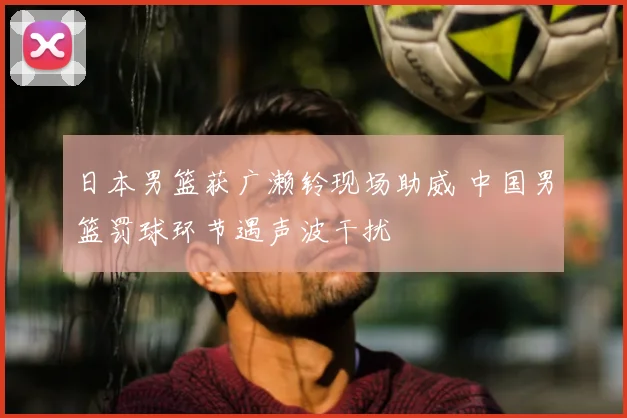日本男篮获广濑铃现场助威 中国男篮罚球环节遇声波干扰
