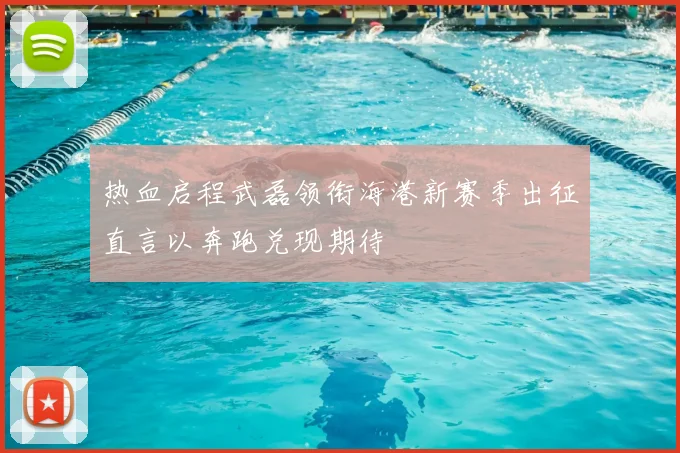 热血启程武磊领衔海港新赛季出征直言以奔跑兑现期待