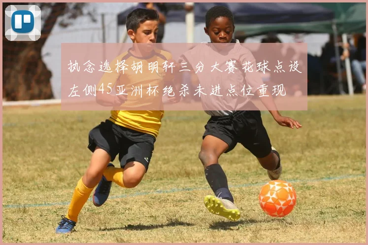 执念选择胡明轩三分大赛花球点设左侧45亚洲杯绝杀未进点位重现