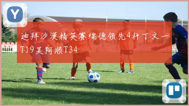 迪拜沙漠精英赛瑞德领先4杆丁文一T19吴阿顺T34