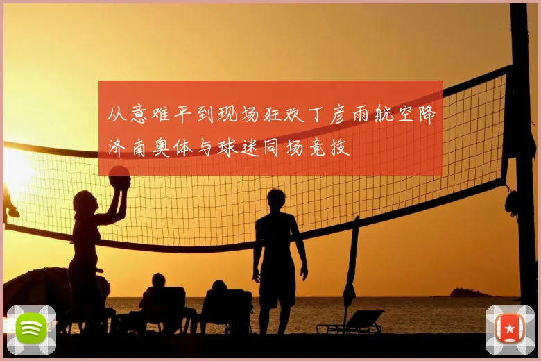 从意难平到现场狂欢丁彦雨航空降济南奥体与球迷同场竞技