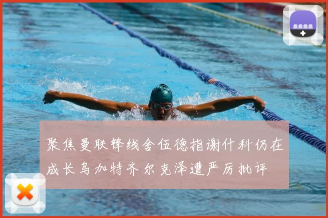 聚焦曼联锋线舍伍德指谢什科仍在成长乌加特齐尔克泽遭严厉批评