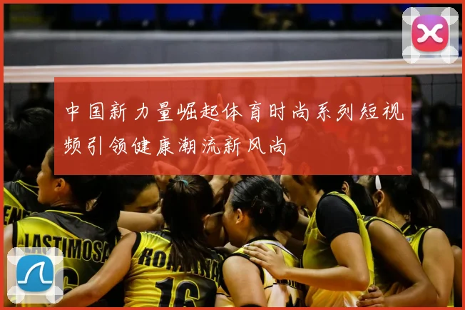 中国新力量崛起体育时尚系列短视频引领健康潮流新风尚