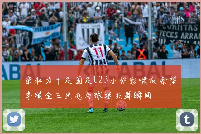 亲和力十足国足U23小将彭啸向余望李镇全三里屯与球迷共舞瞬间