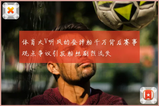 体育大V听风的蚕掉粉千万背后赛事观点争议引发粉丝剧烈流失