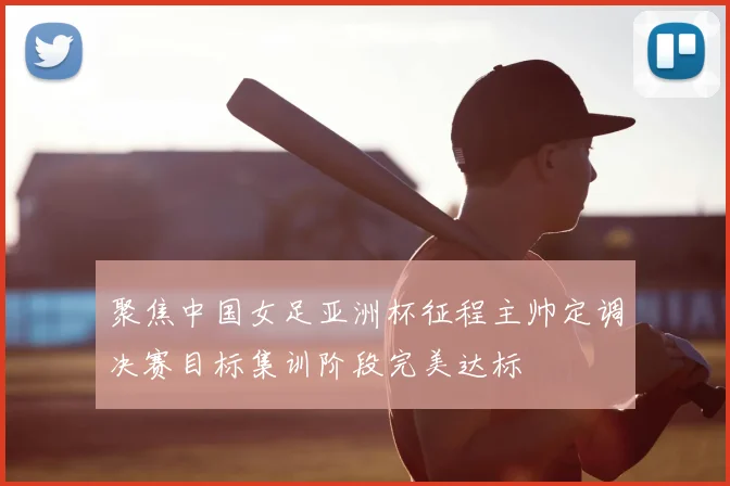 聚焦中国女足亚洲杯征程主帅定调决赛目标集训阶段完美达标