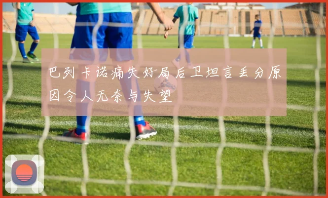 巴列卡诺痛失好局后卫坦言丢分原因令人无奈与失望