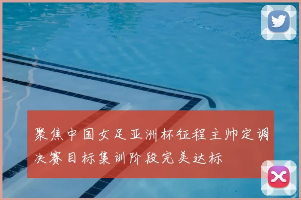 聚焦中国女足亚洲杯征程主帅定调决赛目标集训阶段完美达标